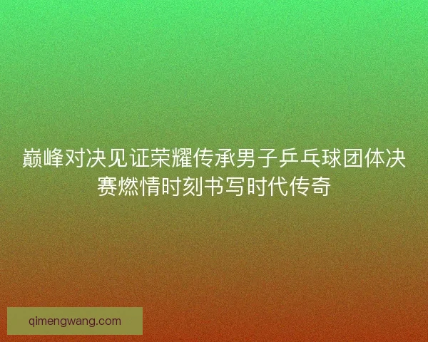 巅峰对决见证荣耀传承男子乒乓球团体决赛燃情时刻书写时代传奇 巅峰对决见证荣耀传承男子乒乓球团体决赛燃情时刻书写时代传奇