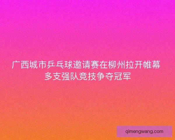 广西城市乒乓球邀请赛在柳州拉开帷幕 多支强队竞技争夺冠军