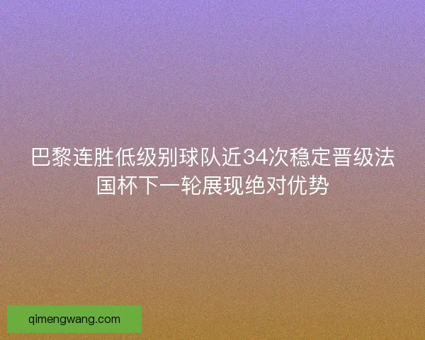 巴黎连胜低级别球队近34次稳定晋级法国杯下一轮展现绝对优势